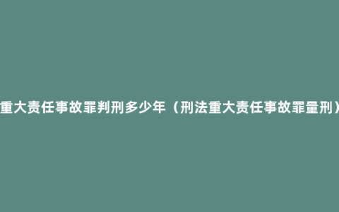 重大责任事故罪判刑多少年（刑法重大责任事故罪量刑）