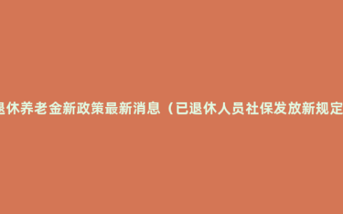 退休养老金新政策最新消息（已退休人员社保发放新规定）