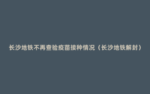 长沙地铁不再查验疫苗接种情况（长沙地铁解封）