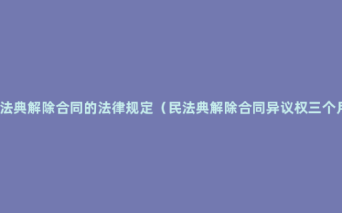 民法典解除合同的法律规定（民法典解除合同异议权三个月）