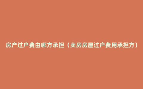 房产过户费由哪方承担（卖房房屋过户费用承担方）