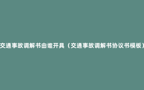 交通事故调解书由谁开具（交通事故调解书协议书模板）