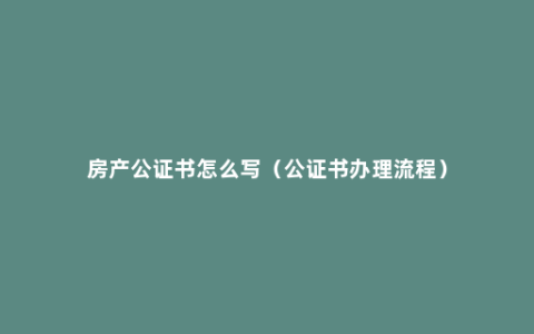 房产公证书怎么写（公证书办理流程）