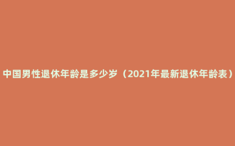 中国男性退休年龄是多少岁（2021年最新退休年龄表）