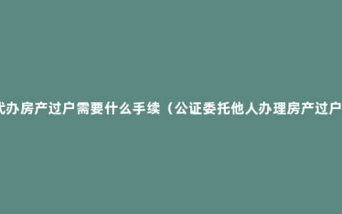 代办房产过户需要什么手续（公证委托他人办理房产过户）