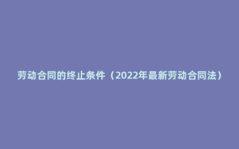 劳动合同的终止条件（2022年最新劳动合同法）