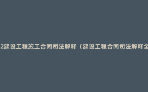 2022建设工程施工合同司法解释（建设工程合同司法解释全文）