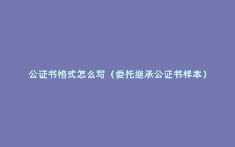 公证书格式怎么写（委托继承公证书样本）