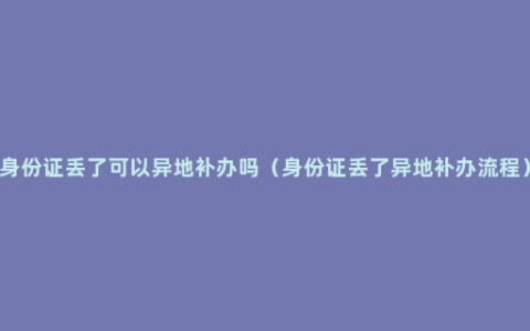 身份证丢了可以异地补办吗（身份证丢了异地补办流程）