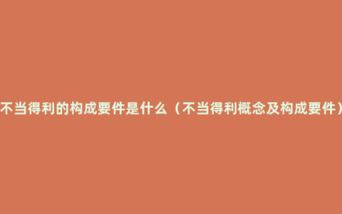 不当得利的构成要件是什么（不当得利概念及构成要件）