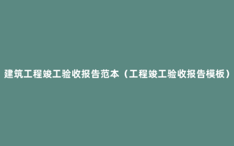 建筑工程竣工验收报告范本（工程竣工验收报告模板）