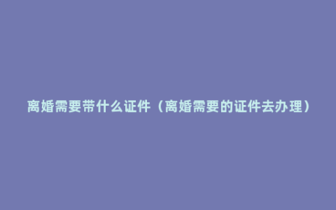 离婚需要带什么证件（离婚需要的证件去办理）