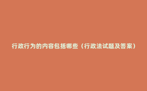 行政行为的内容包括哪些（行政法试题及答案）