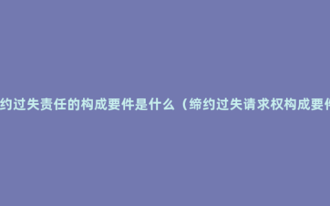 缔约过失责任的构成要件是什么（缔约过失请求权构成要件）