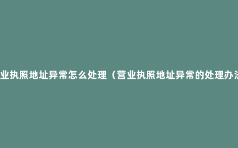 营业执照地址异常怎么处理（营业执照地址异常的处理办法）