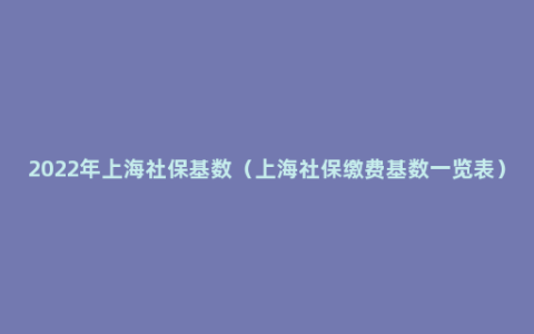 2022年上海社保基数（上海社保缴费基数一览表）