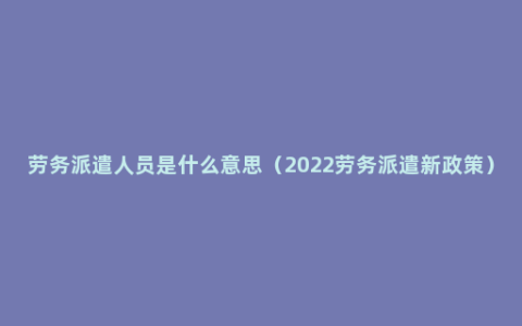 劳务派遣人员是什么意思（2022劳务派遣新政策）