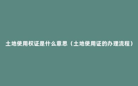 土地使用权证是什么意思（土地使用证的办理流程）