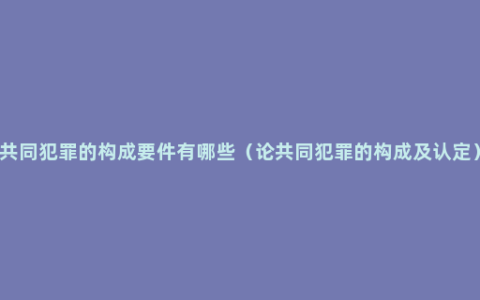 共同犯罪的构成要件有哪些（论共同犯罪的构成及认定）