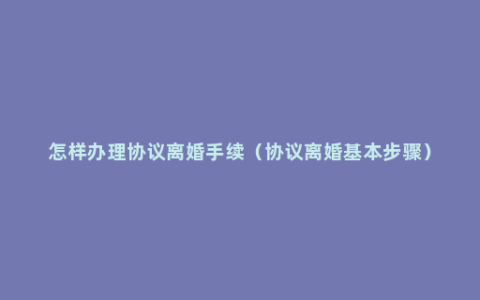 怎样办理协议离婚手续（协议离婚基本步骤）