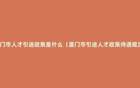 厦门市人才引进政策是什么（厦门市引进人才政策待遇规定）