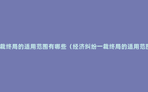 一裁终局的适用范围有哪些（经济纠纷一裁终局的适用范围）