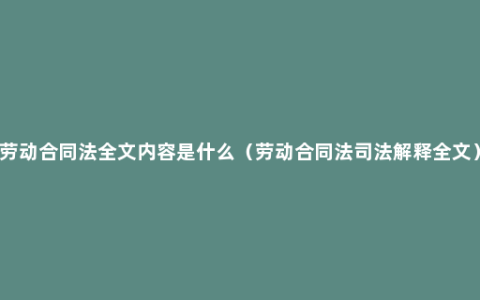 劳动合同法全文内容是什么（劳动合同法司法解释全文）