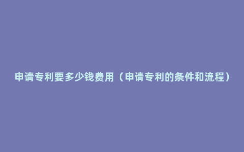 申请专利要多少钱费用（申请专利的条件和流程）