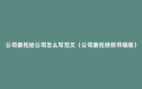 公司委托给公司怎么写范文（公司委托授权书模板）