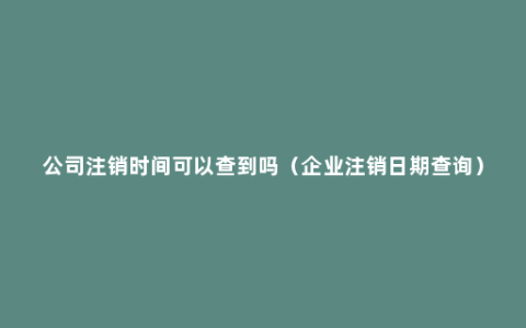 公司注销时间可以查到吗（企业注销日期查询）