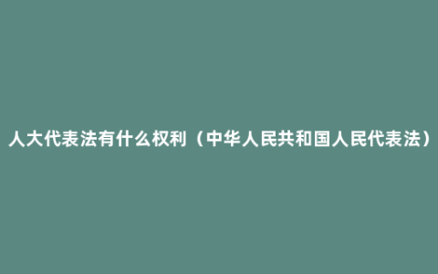 人大代表法有什么权利（中华人民共和国人民代表法）