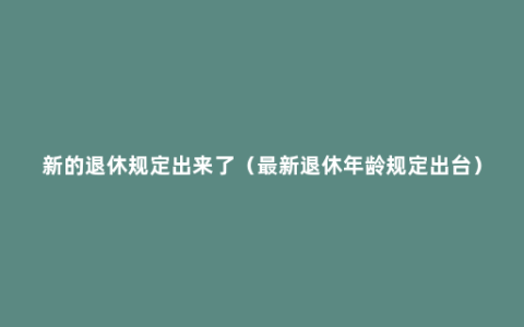 新的退休规定出来了（最新退休年龄规定出台）