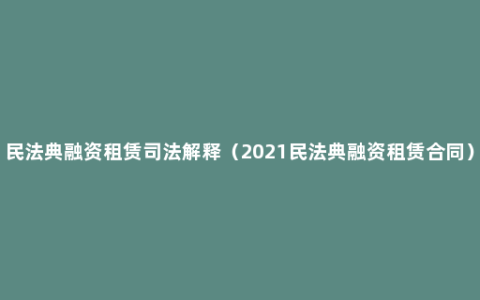 民法典融资租赁司法解释（2021民法典融资租赁合同）