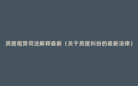 房屋租赁司法解释最新（关于房屋纠纷的最新法律）