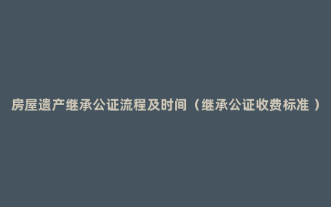 房屋遗产继承公证流程及时间（继承公证收费标准 ）