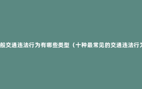 一般交通违法行为有哪些类型（十种最常见的交通违法行为）