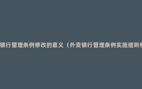 外资银行管理条例修改的意义（外资银行管理条例实施细则修订）