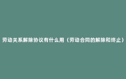 劳动关系解除协议有什么用（劳动合同的解除和终止）