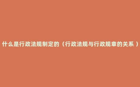 什么是行政法规制定的（行政法规与行政规章的关系 ）