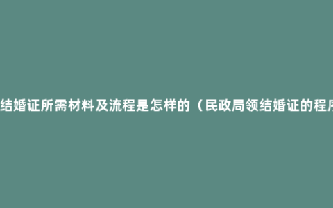 领结婚证所需材料及流程是怎样的（民政局领结婚证的程序）