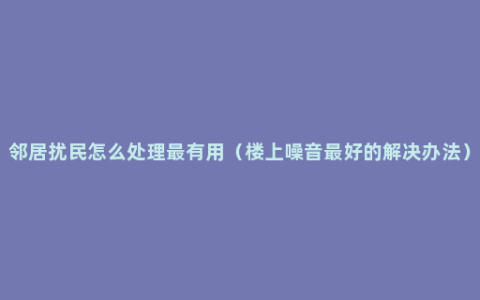 邻居扰民怎么处理最有用（楼上噪音最好的解决办法）