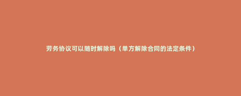 劳务协议可以随时解除吗（单方解除合同的法定条件）