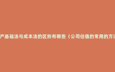 资产基础法与成本法的区别有哪些（公司估值的常用的方法）