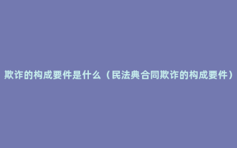 欺诈的构成要件是什么（民法典合同欺诈的构成要件）