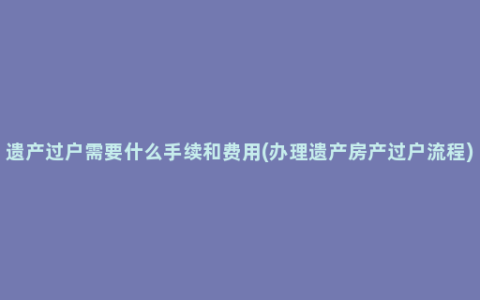 遗产过户需要什么手续和费用(办理遗产房产过户流程)