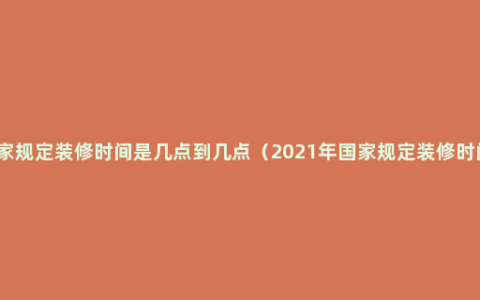 国家规定装修时间是几点到几点（2021年国家规定装修时间）