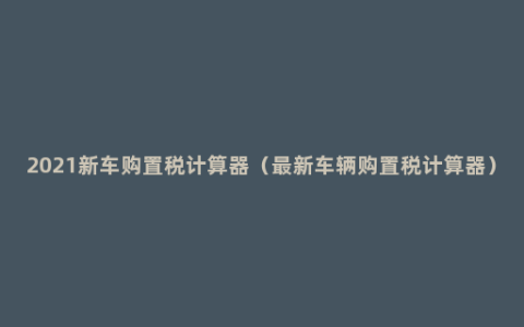 2021新车购置税计算器（最新车辆购置税计算器）