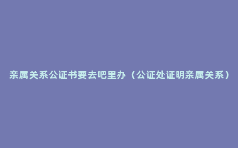 亲属关系公证书要去吧里办（公证处证明亲属关系）