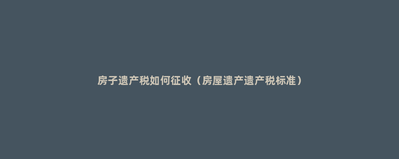 房子遗产税如何征收（房屋遗产遗产税标准）