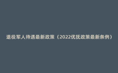 退役军人待遇最新政策（2022优抚政策最新条例）